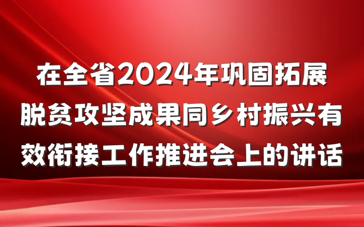 在全省2024年巩固拓展脱贫攻坚成果同乡村振兴有效衔接工作推进会上的讲话