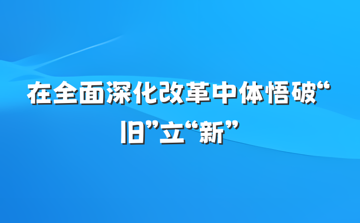 在全面深化改革中体悟破“旧”立“新”