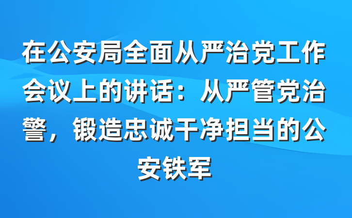 在公安局全面从严治党工作会议上的讲话：从严管党治警，锻造忠诚干净担当的公安铁军