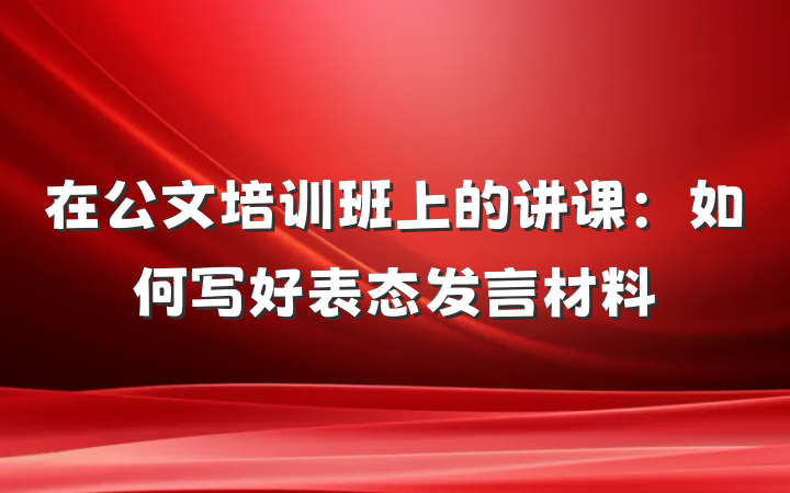 在公文培训班上的讲课：如何写好表态发言材料