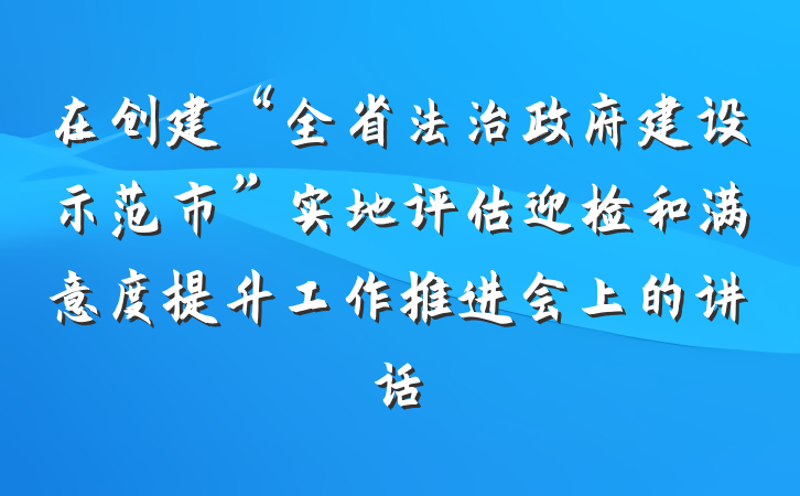 在创建“全省法治政府建设示范市”实地评估迎检和满意度提升工作推进会上的讲话