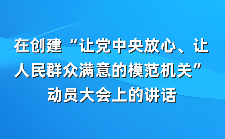 在创建“让党中央放心、让人民群众满意的模范机关”动员大会上的讲话