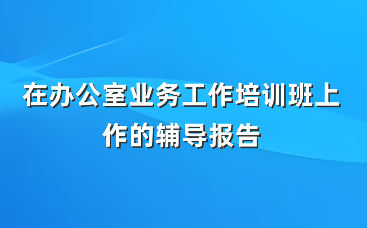 在办公室业务工作培训班上作的辅导报告