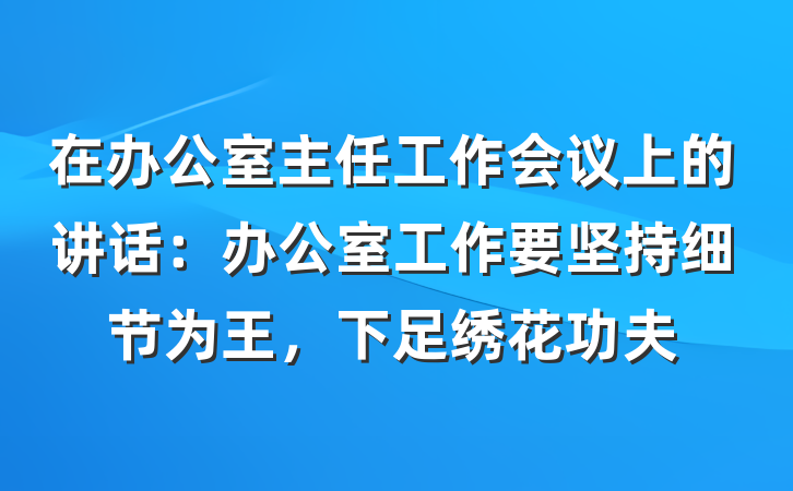 在办公室主任工作会议上的讲话：办公室工作要坚持细节为王，下足绣花功夫