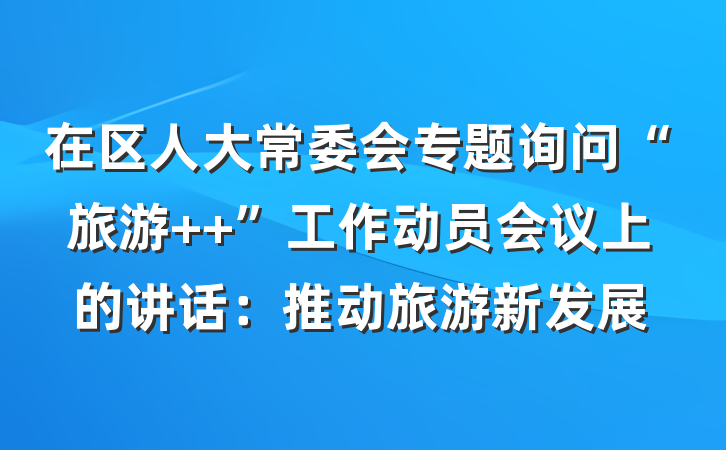 在区人大常委会专题询问“旅游 +”工作动员会议上的讲话：推动旅游新发展