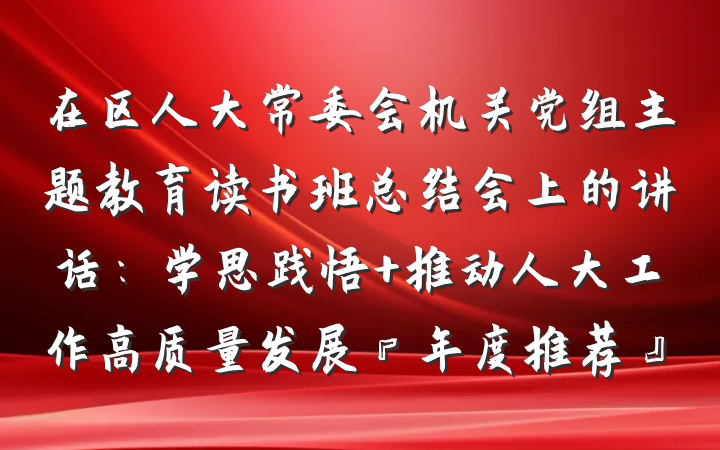 在区人大常委会机关党组主题教育读书班总结会上的讲话：学思践悟 推动人大工作高质量发展『年度推荐』