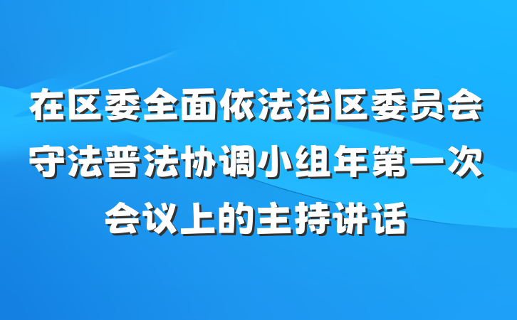 在区委全面依法治区委员会守法普法协调小组年第一次会议上的主持讲话