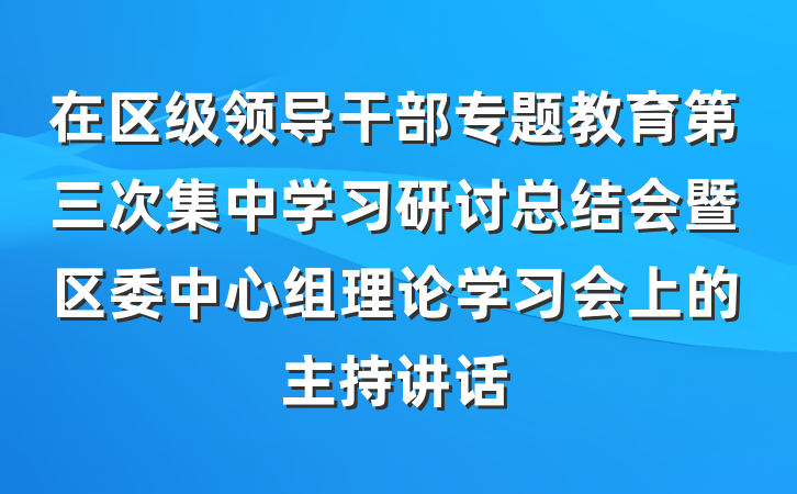 在区级领导干部专题教育第三次集中学习研讨总结会暨区委中心组理论学习会上的主持讲话