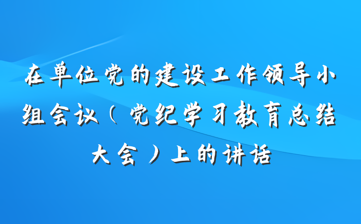在单位党的建设工作领导小组会议（党纪学习教育总结大会）上的讲话