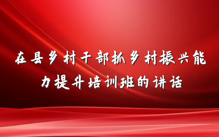 在县乡村干部抓乡村振兴能力提升培训班的讲话