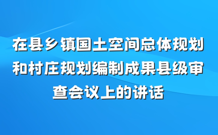 在县乡镇国土空间总体规划和村庄规划编制成果县级审查会议上的讲话