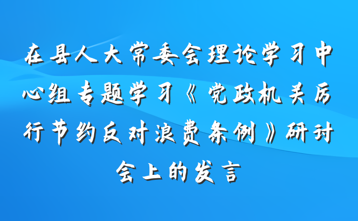 在县人大常委会理论学习中心组专题学习《党政机关厉行节约反对浪费条例》研讨会上的发言