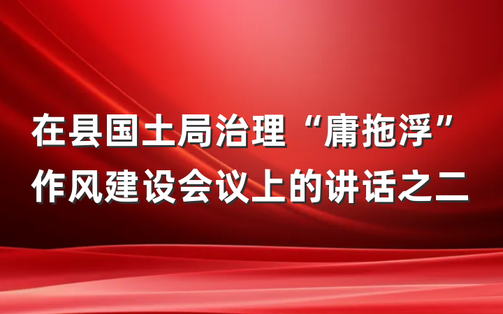 在县国土局治理“庸拖浮”作风建设会议上的讲话之二