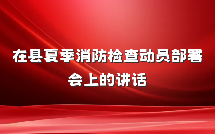 在县夏季消防检查动员部署会上的讲话