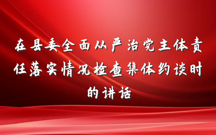 在县委全面从严治党主体责任落实情况检查集体约谈时的讲话
