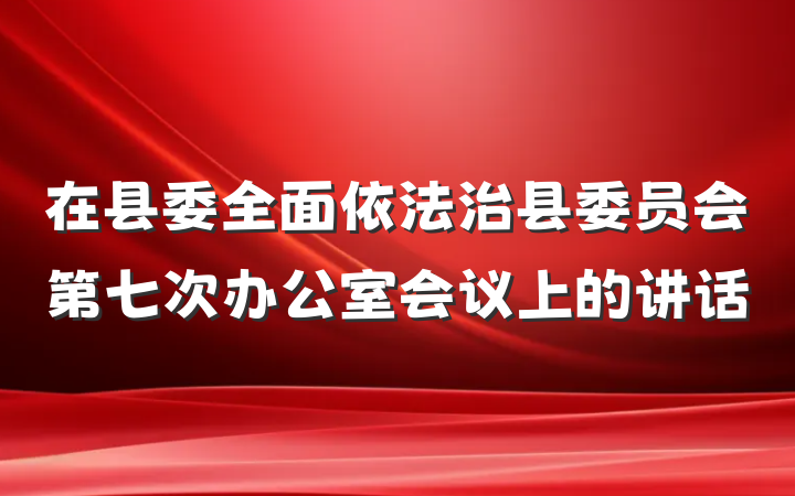 在县委全面依法治县委员会第七次办公室会议上的讲话