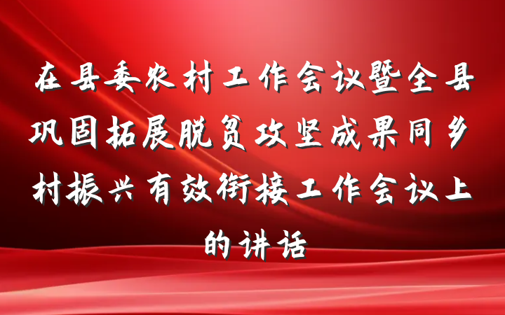 在县委农村工作会议暨全县巩固拓展脱贫攻坚成果同乡村振兴有效衔接工作会议上的讲话