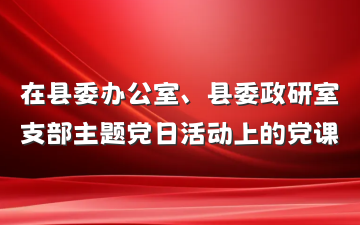 在县委办公室、县委政研室支部主题党日活动上的党课