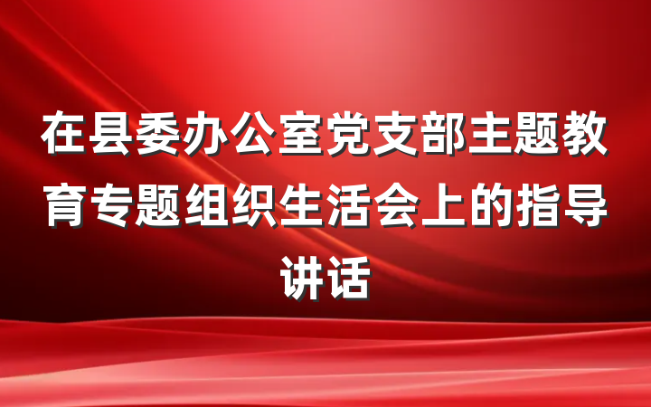 在县委办公室党支部主题教育专题组织生活会上的指导讲话