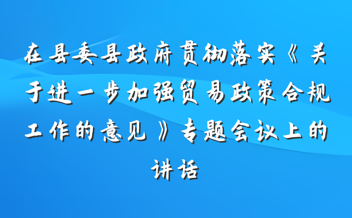 在县委县政府贯彻落实《关于进一步加强贸易政策合规工作的意见》专题会议上的讲话