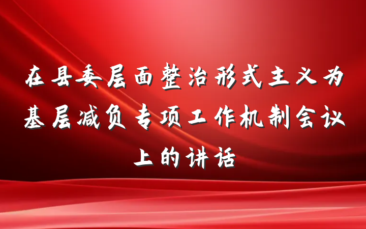 在县委层面整治形式主义为基层减负专项工作机制会议上的讲话