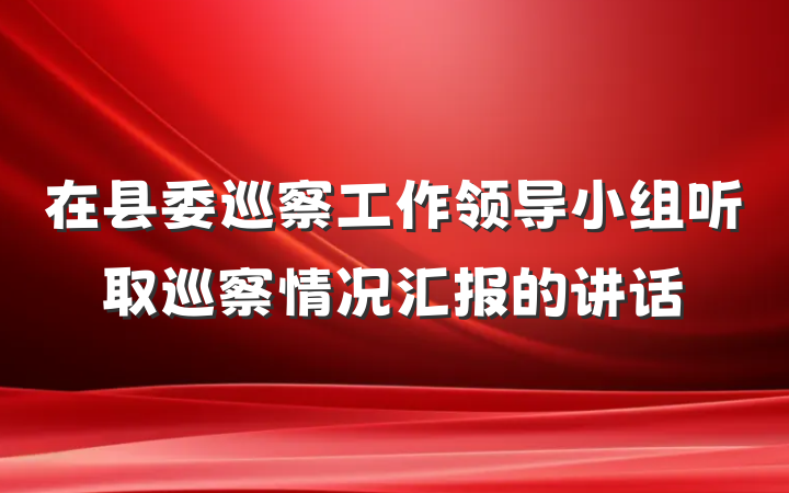 在县委巡察工作领导小组听取巡察情况汇报的讲话