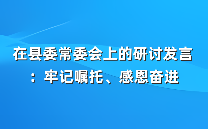在县委常委会上的研讨发言：牢记嘱托、感恩奋进