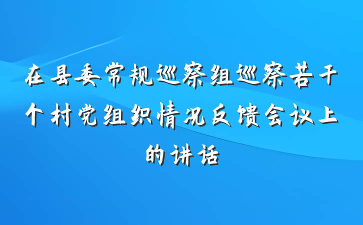 在县委常规巡察组巡察若干个村党组织情况反馈会议上的讲话