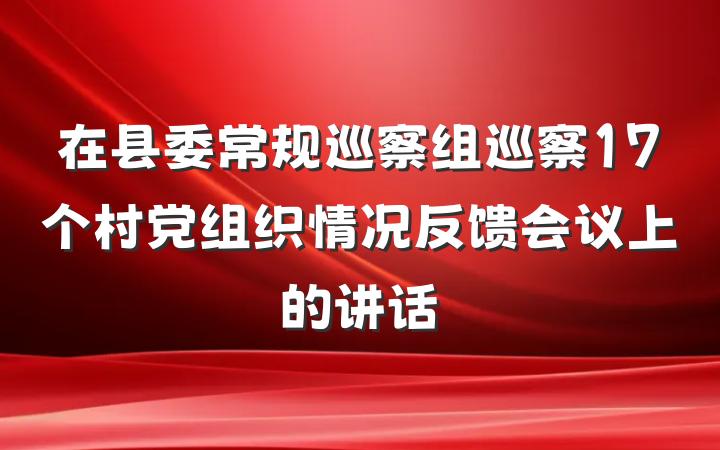 在县委常规巡察组巡察17个村党组织情况反馈会议上的讲话