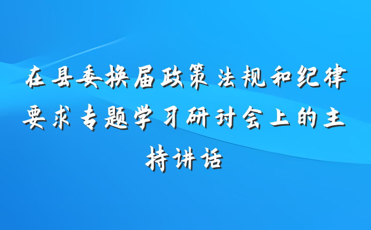 在县委换届政策法规和纪律要求专题学习研讨会上的主持讲话