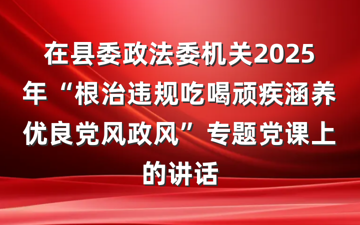 在县委政法委机关2025年“根治违规吃喝顽疾涵养优良党风政风”专题党课上的讲话