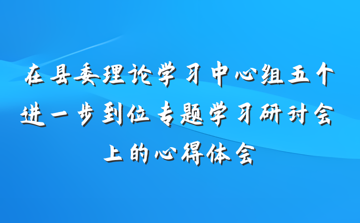 在县委理论学习中心组五个进一步到位专题学习研讨会上的心得体会