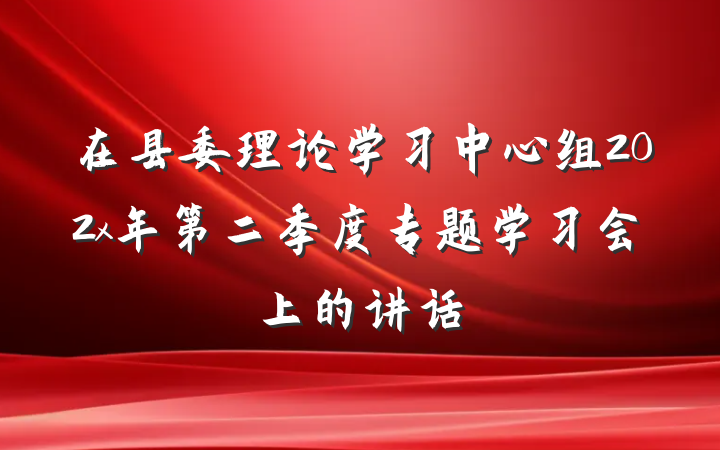 在县委理论学习中心组202x年第二季度专题学习会上的讲话