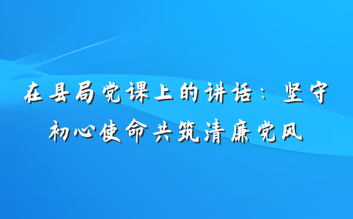 在县局党课上的讲话：坚守初心使命共筑清廉党风