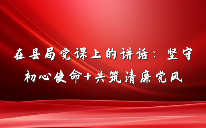 在县局党课上的讲话：坚守初心使命 共筑清廉党风