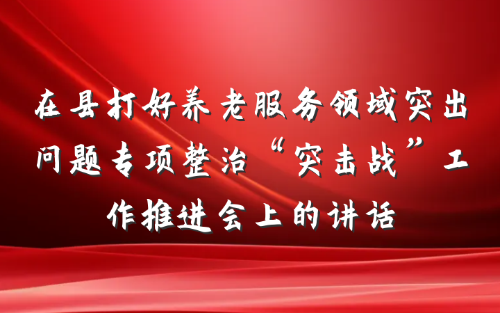 在县打好养老服务领域突出问题专项整治“突击战”工作推进会上的讲话