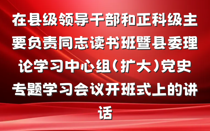 在县级领导干部和正科级主要负责同志读书班暨县委理论学习中心组（扩大）党史专题学习会议开班式上的讲话