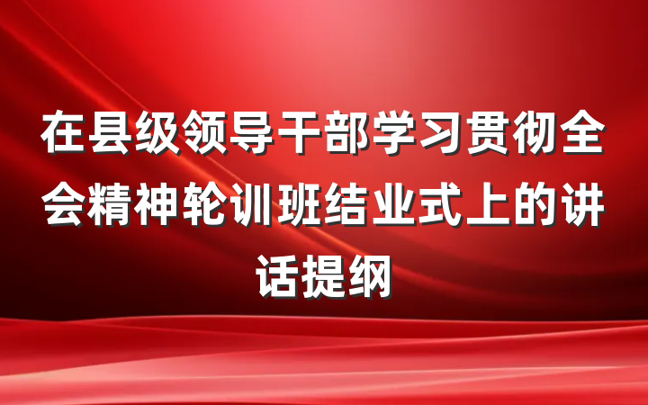在县级领导干部学习贯彻全会精神轮训班结业式上的讲话提纲