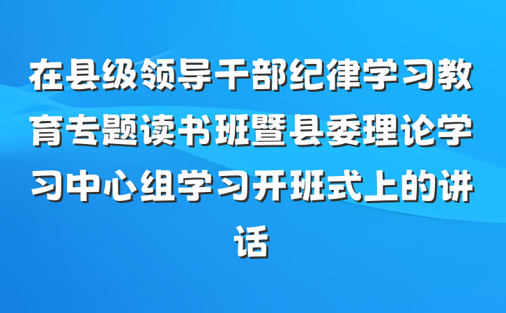 在县级领导干部纪律学习教育专题读书班暨县委理论学习中心组学习开班式上的讲话