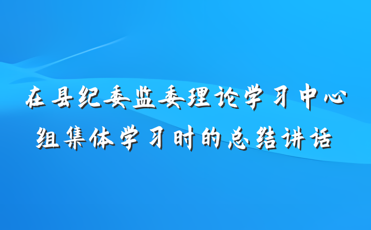 在县纪委监委理论学习中心组集体学习时的总结讲话