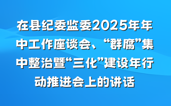 在县纪委监委2025年年中工作座谈会、“群腐”集中整治暨“三化”建设年行动推进会上的讲话