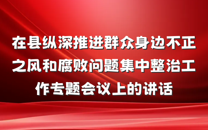 在县纵深推进群众身边不正之风和腐败问题集中整治工作专题会议上的讲话