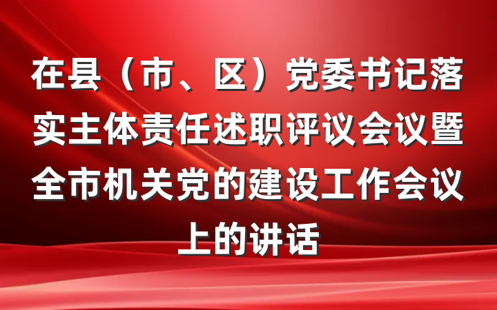 在县（市、区）党委书记落实主体责任述职评议会议暨全市机关党的建设工作会议上的讲话