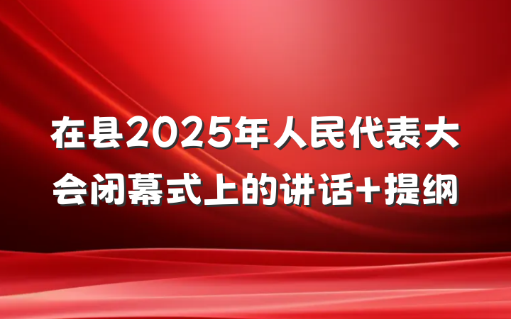 在县2025年人民代表大会闭幕式上的讲话 提纲