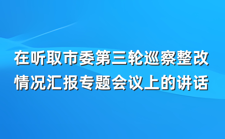 在听取市委第三轮巡察整改情况汇报专题会议上的讲话