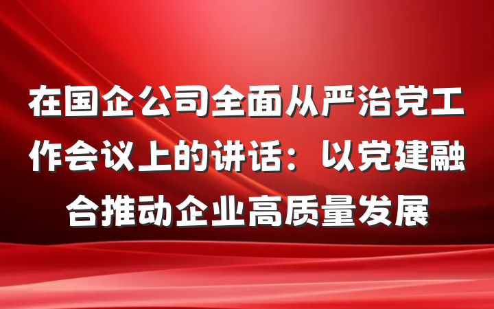 在国企公司全面从严治党工作会议上的讲话：以党建融合推动企业高质量发展