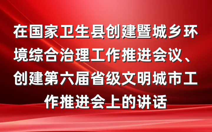 在国家卫生县创建暨城乡环境综合治理工作推进会议、创建第六届省级文明城市工作推进会上的讲话