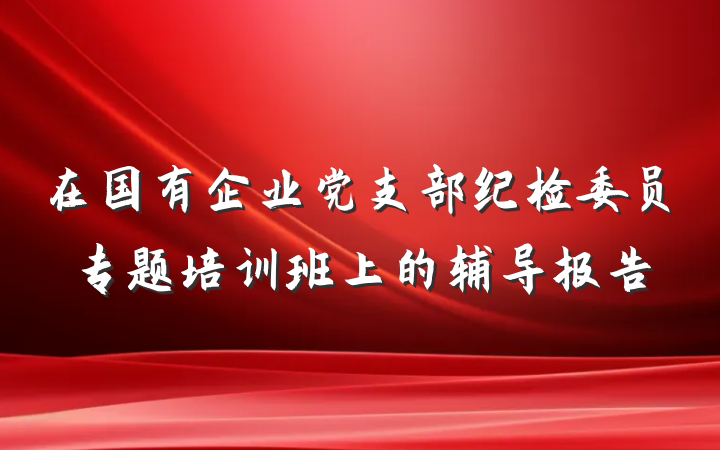 在国有企业党支部纪检委员专题培训班上的辅导报告