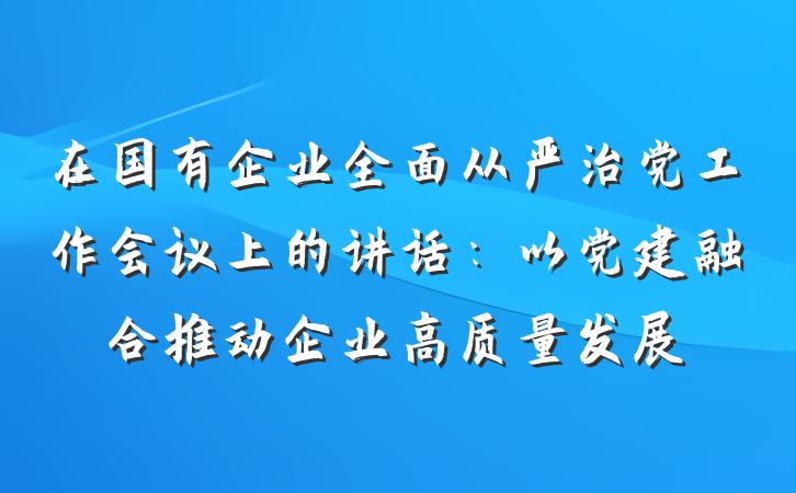在国有企业全面从严治党工作会议上的讲话：以党建融合推动企业高质量发展