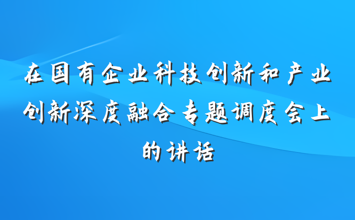在国有企业科技创新和产业创新深度融合专题调度会上的讲话